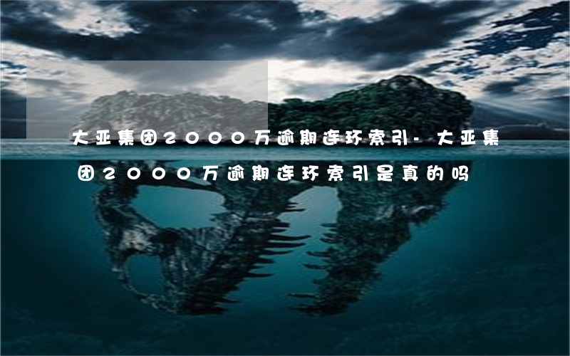 大亚集团2000万逾期连环索引-大亚集团2000万逾期连环索引是真的吗