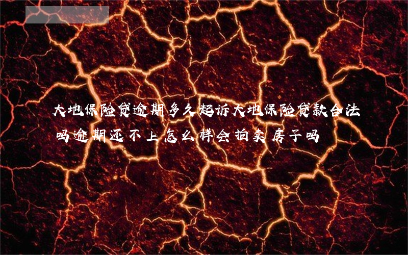 大地保险贷逾期多久起诉(大地保险贷款合法吗逾期还不上怎么样?会拍卖房子吗)