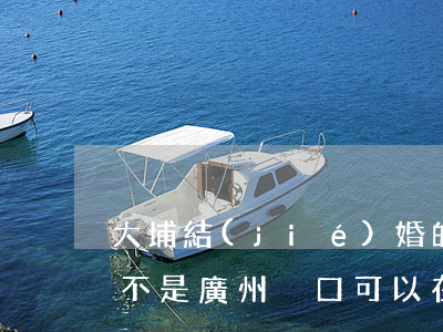 大埔結(jié)婚的可以在廣州辦離婚嗎(不是廣州戶口可以在廣州辦理離婚嗎)