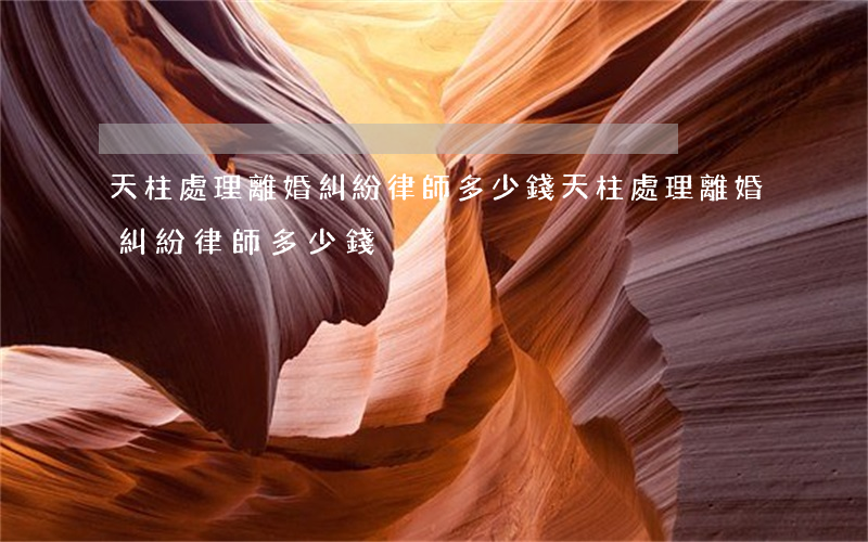 天柱處理離婚糾紛律師多少錢(天柱處理離婚糾紛律師多少錢)