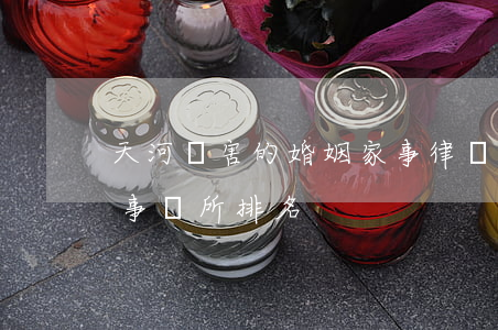 天河厲害的婚姻家事律師排行(天津婚姻律師事務所排名)