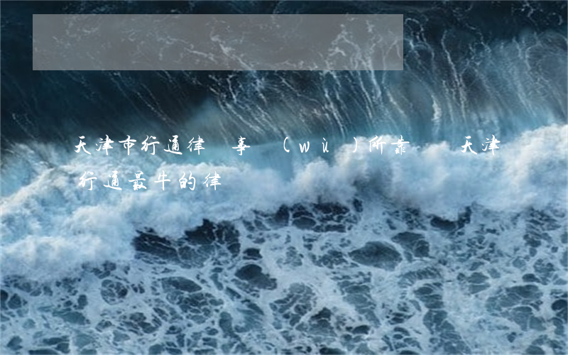 天津市行通律師事務(wù)所靠譜嗎(天津行通最牛的律師)