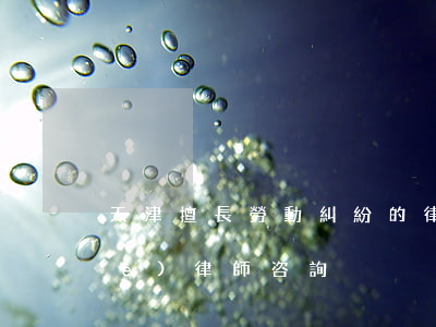 天津擅長勞動糾紛的律師(勞動爭議專業(yè)律師咨詢)