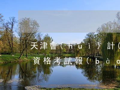 天津會(huì)計(jì)從業(yè)資格考試報(bào)名(天津初級(jí)會(huì)計(jì)考試報(bào)名時(shí)間)