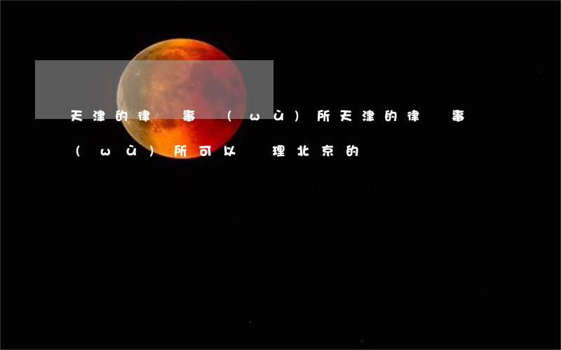 天津的律師事務(wù)所(天津的律師事務(wù)所可以辦理北京的)
