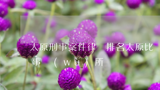 太原刑事案件律師排名(太原比較厲害的律師事務(wù)所)
