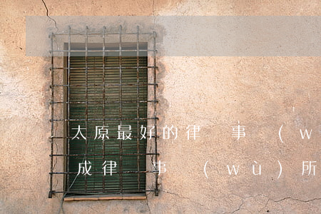 太原最好的律師事務(wù)所排名(太原大成律師事務(wù)所律師排名)