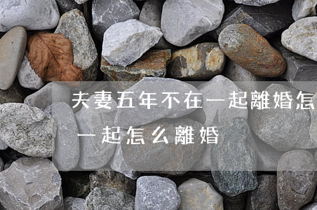 夫妻五年不在一起離婚怎么講(夫妻多年不在一起,怎么離婚)