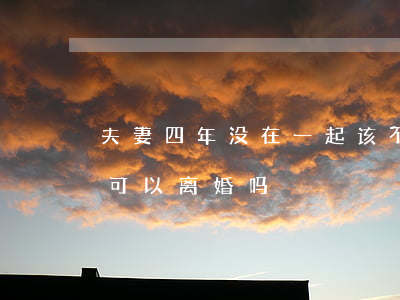 夫妻四年没在一起该不该离婚(夫妻分居四年可以离婚吗)