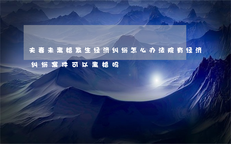 夫妻未离婚发生经济纠纷怎么办(法院有经济纠纷案件可以离婚吗)