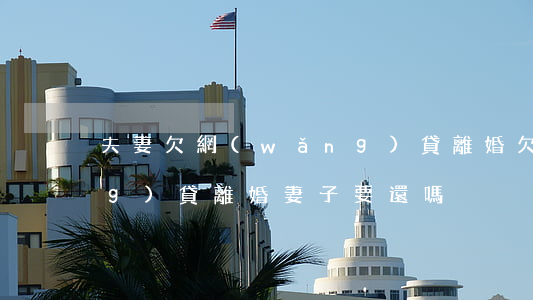 夫妻欠網(wǎng)貸離婚(欠網(wǎng)貸離婚妻子要還嗎)