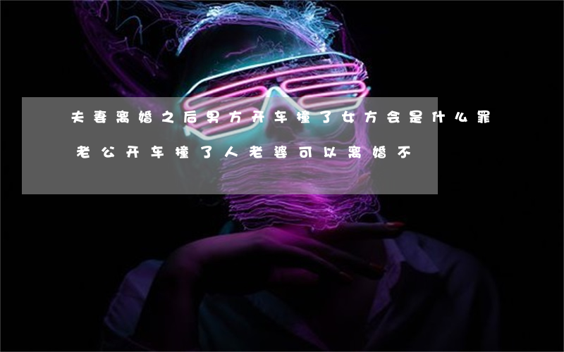 夫妻离婚之后男方开车撞了女方会是什么罪(老公开车撞了人,老婆可以离婚不)