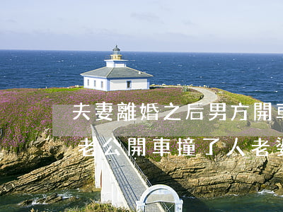 夫妻離婚之后男方開車撞了女方會是什么罪(老公開車撞了人,老婆可以離婚不)