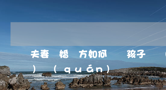 夫妻離婚雙方如何爭奪孩子撫養(yǎng)權(quán)