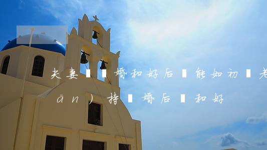 夫妻鬧離婚和好后還能如初嗎(老公堅(jiān)持離婚后來和好)