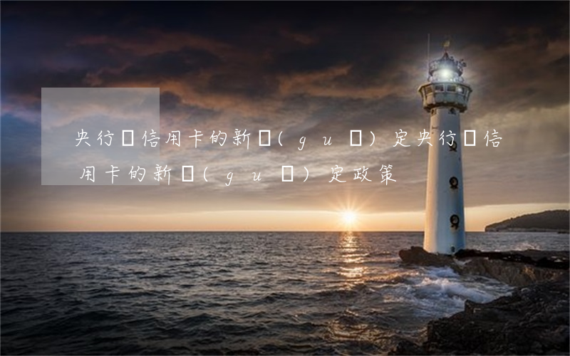 央行對信用卡的新規(guī)定(央行對信用卡的新規(guī)定政策)