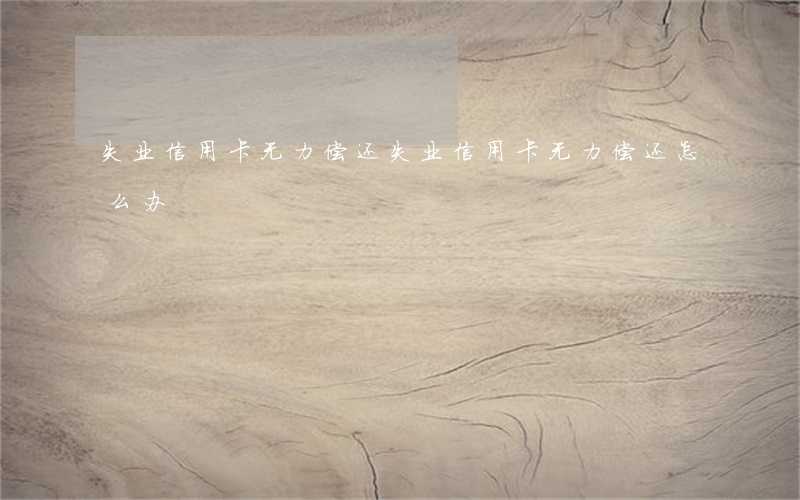 失业信用卡无力偿还(失业信用卡无力偿还怎么办)
