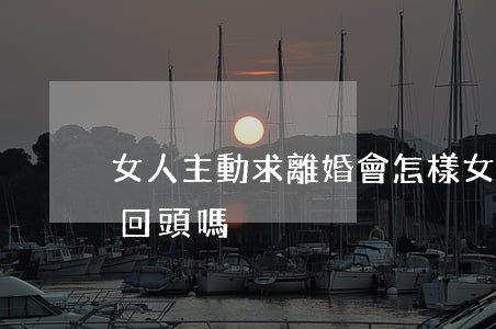女人主動求離婚會怎樣(女人主動提出離婚會回頭嗎)