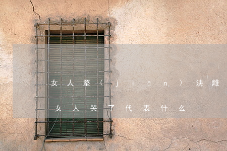 女人堅(jiān)決離婚為什么還哭(離婚女人哭了代表什么)