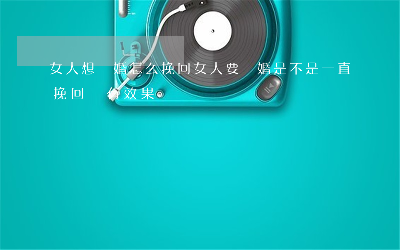 女人想離婚怎么挽回(女人要離婚是不是一直挽回沒有效果)