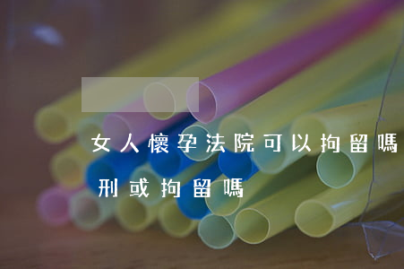 女人懷孕法院可以拘留嗎(女人懷孕期間能判刑或拘留嗎)