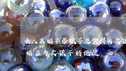 女人离婚不带孩子总觉得亏欠孩子的说说(离婚后亏欠孩子的说说)