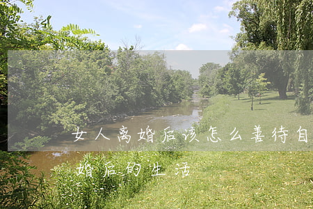 女人离婚后该怎么善待自己(女人如何面对离婚后的生活)