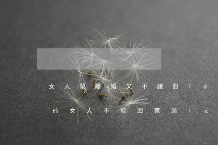 女人鬧離婚又不讓對(duì)方回家(離婚的女人不能回家過(guò)年)