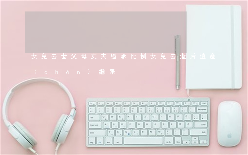 女兒去世父母丈夫繼承比例(女兒去逝后遺產(chǎn)繼承)