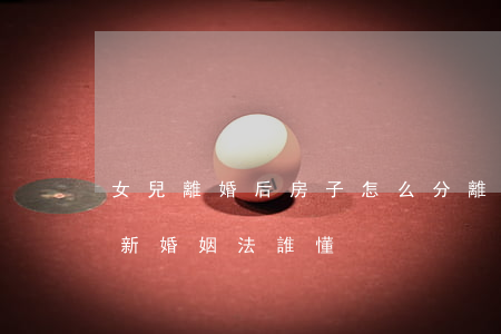女兒離婚后房子怎么分(離婚房子孩子怎么分,新婚姻法誰懂?)