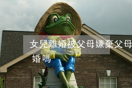 女兒離婚被父母嫌棄(父母希望自己的女兒離婚嗎)