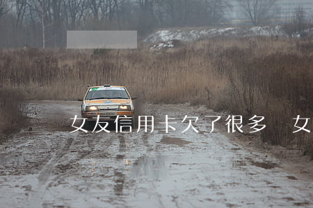 女友信用卡欠了很多錢(女朋友信用卡欠很多錢)