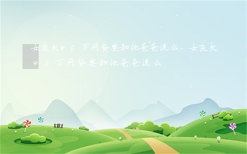 女友欠40万网贷要和他爸爸说么-女友欠40万网贷要和他爸爸说么