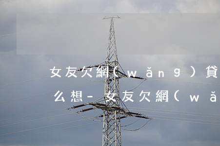 女友欠網(wǎng)貸十幾萬男朋友該怎么想-女友欠網(wǎng)貸十幾萬男朋友該怎么想呢