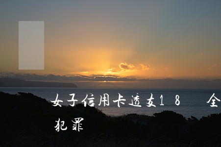 女子信用卡透支18萬全集(透支2萬信用卡犯罪嗎?)