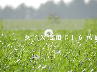 女子欠信用卡16萬逾期(欠信用卡7萬)