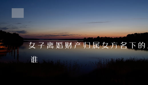 女子离婚财产归属(女方名下的房产离婚时归谁)