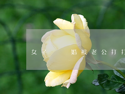 女子鬧離婚被老公打(打了老婆非要離婚怎么辦)