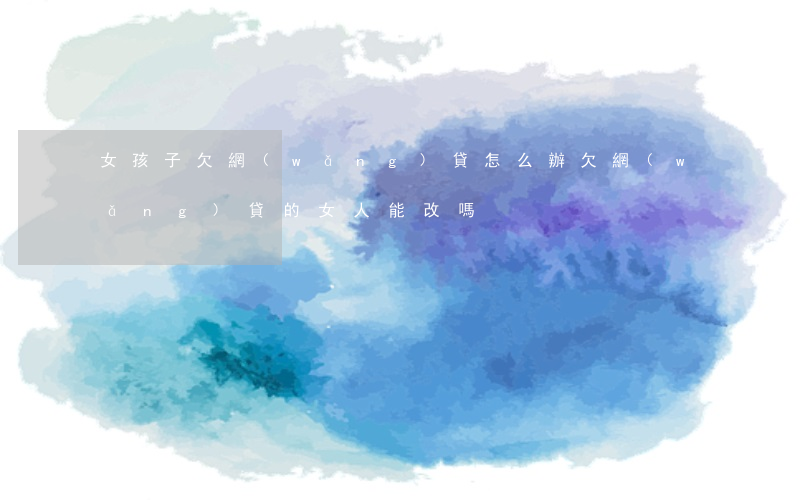 女孩子欠網(wǎng)貸怎么辦(欠網(wǎng)貸的女人能改嗎)