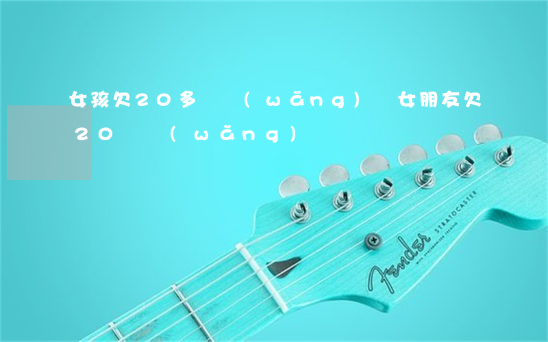 女孩欠20多萬網(wǎng)貸(女朋友欠20萬網(wǎng)貸)