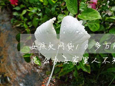 女孩欠网贷10多万(网贷欠了10万还不起怎么办女,家里人不知道)