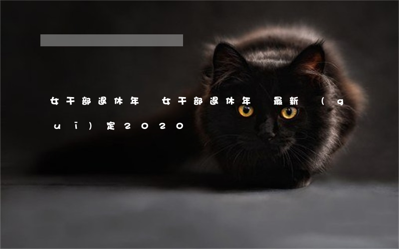 女干部退休年齡(女干部退休年齡最新規(guī)定2020)