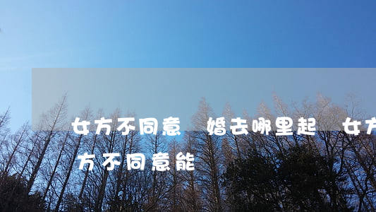 女方不同意離婚去哪里起訴(女方起訴離婚男方不同意能離嗎)