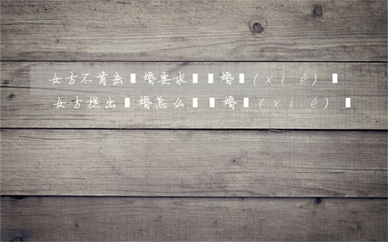 女方不肯去離婚要求寫離婚協(xié)議(女方提出離婚怎么寫離婚協(xié)議)