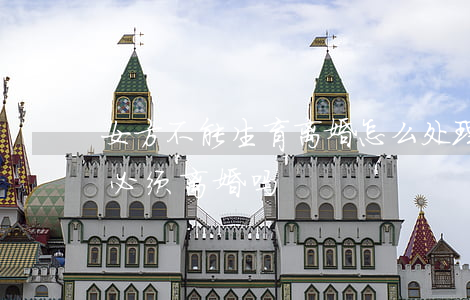 女方不能生育离婚怎么处理(无法生育的女人必须离婚吗)