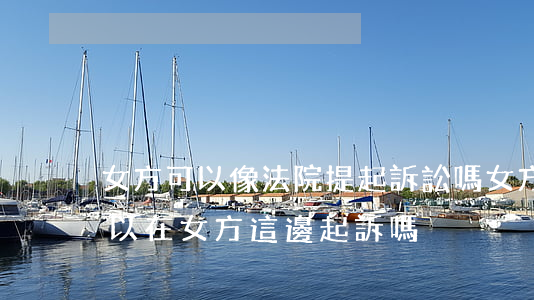 女方可以像法院提起訴訟嗎(女方起訴離婚可以在女方這邊起訴嗎)