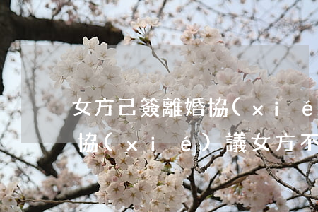女方己簽離婚協(xié)議但未離婚(離婚協(xié)議女方不履行協(xié)議怎么辦)