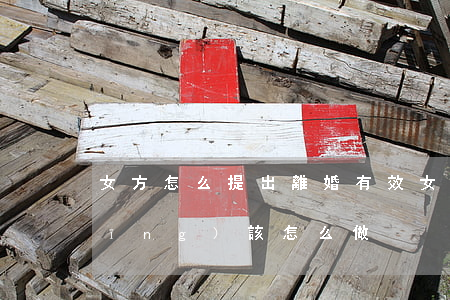 女方怎么提出離婚有效(女方提出離婚應(yīng)該怎么做)