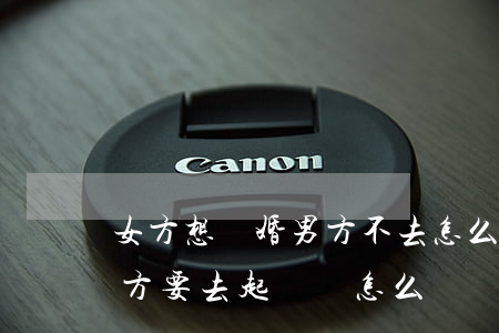 女方想離婚男方不去怎么辦(女方不想離婚男方要去起訴,該怎么辦)
