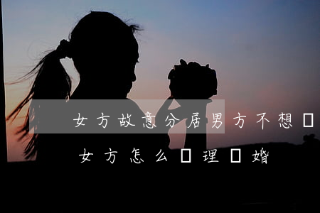 女方故意分居男方不想離婚(男方不愿意離婚,女方怎么處理離婚)